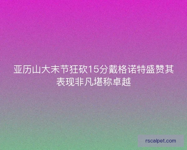 亚历山大末节狂砍15分戴格诺特盛赞其表现非凡堪称卓越